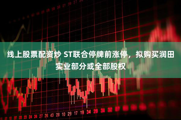 线上股票配资炒 ST联合停牌前涨停，拟购买润田实业部分或全部股权