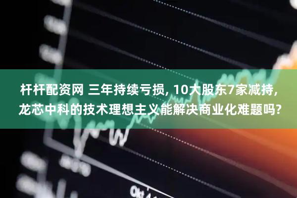 杆杆配资网 三年持续亏损, 10大股东7家减持, 龙芯中科的技术理想主义能解决商业化难题吗?