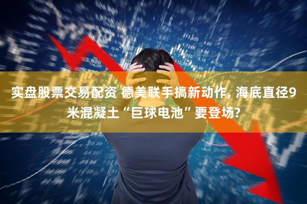 实盘股票交易配资 德美联手搞新动作, 海底直径9米混凝土“巨球电池”要登场?