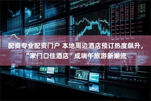 配资专业配资门户 本地周边酒店预订热度飙升，“家门口住酒店”成端午旅游新潮流