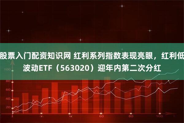 股票入门配资知识网 红利系列指数表现亮眼，红利低波动ETF（563020）迎年内第二次分红