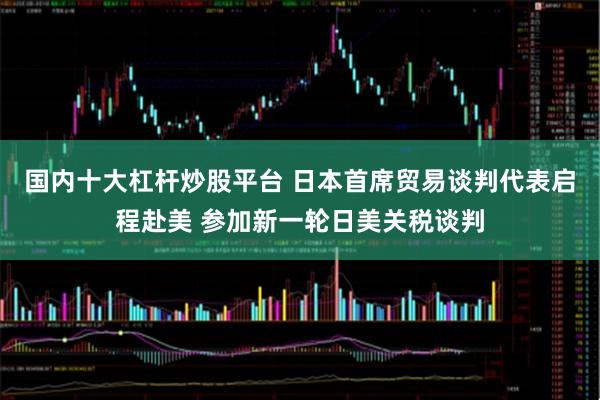 国内十大杠杆炒股平台 日本首席贸易谈判代表启程赴美 参加新一轮日美关税谈判