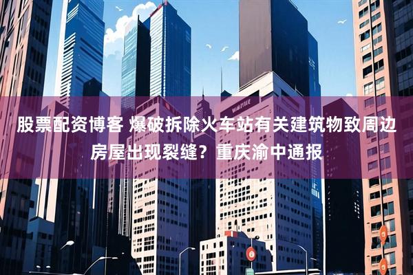 股票配资博客 爆破拆除火车站有关建筑物致周边房屋出现裂缝？重庆渝中通报