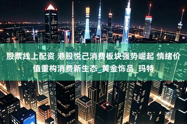 股票线上配资 港股悦己消费板块强势崛起 情绪价值重构消费新生态_黄金饰品_玛特