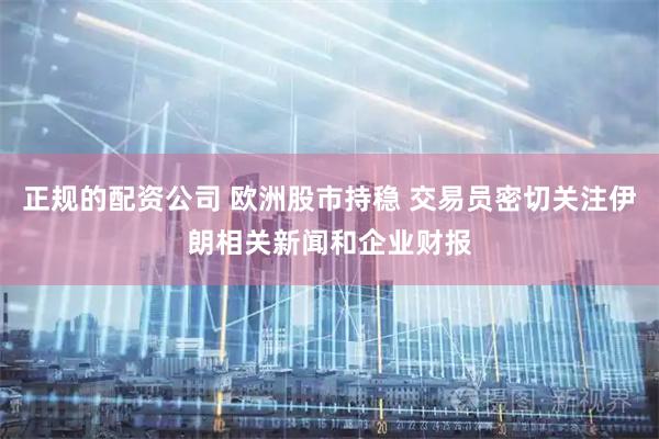 正规的配资公司 欧洲股市持稳 交易员密切关注伊朗相关新闻和企业财报