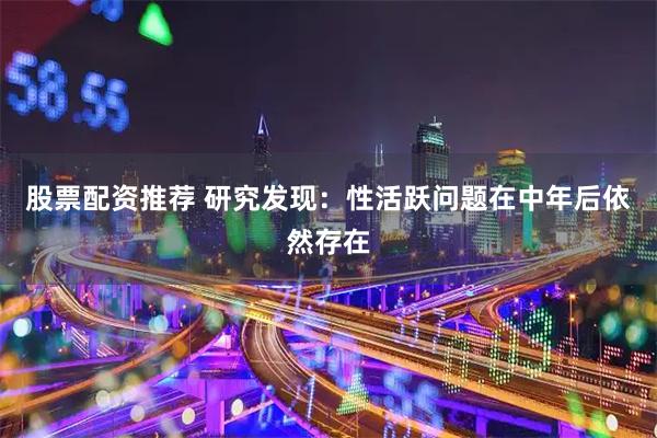 股票配资推荐 研究发现：性活跃问题在中年后依然存在