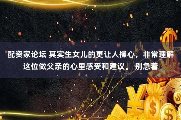 配资家论坛 其实生女儿的更让人操心，非常理解这位做父亲的心里感受和建议。 别急着