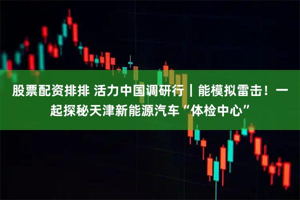 股票配资排排 活力中国调研行｜能模拟雷击！一起探秘天津新能源汽车“体检中心”