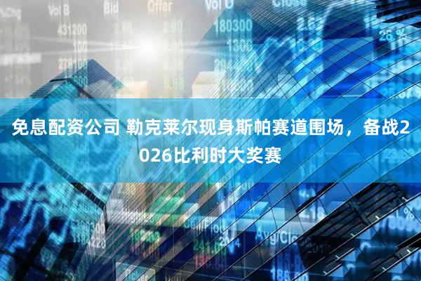 免息配资公司 勒克莱尔现身斯帕赛道围场，备战2026比利时大奖赛