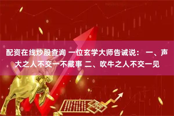 配资在线炒股查询 一位玄学大师告诫说： 一、声大之人不交一不藏事 二、吹牛之人不交一见