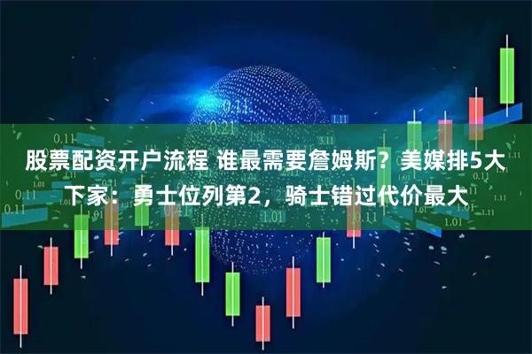 股票配资开户流程 谁最需要詹姆斯？美媒排5大下家：勇士位列第2，骑士错过代价最大