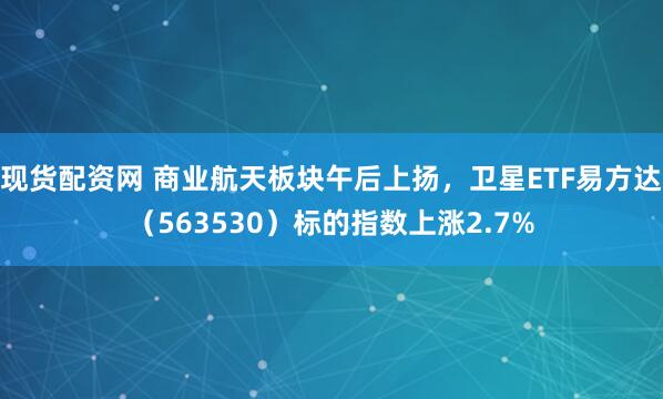 现货配资网 商业航天板块午后上扬，卫星ETF易方达（563530）标的指数上涨2.7%