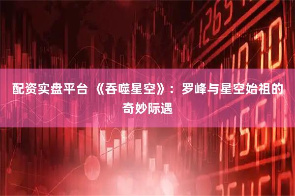 配资实盘平台 《吞噬星空》：罗峰与星空始祖的奇妙际遇